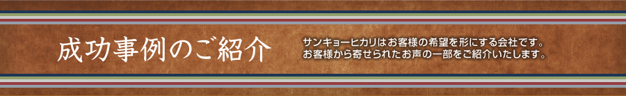 成功事例のご紹介 サンキョーヒカリはお客様からの希望を形にする会社です。お客様から寄せられたお声の一部をご紹介いたします。