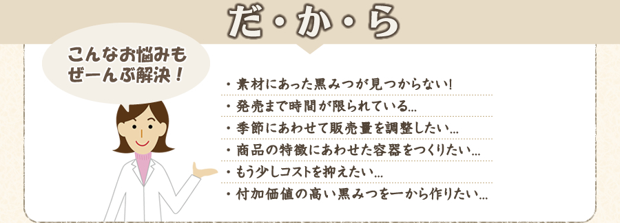 だから、こんな悩みもぜーんぶ解決! ・素材にあった黒みつが見つからない!・発売まで時間が限られている...・季節にあわせて販売量を調整したい...・商品の特徴にあわせた容器をつくりたい...・もう少しコストを抑えたい...・付加価値の高い黒みつを一から作りたい...